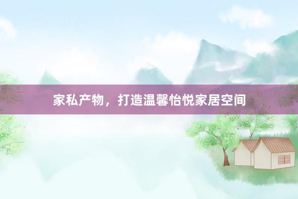 家私产物，打造温馨怡悦家居空间