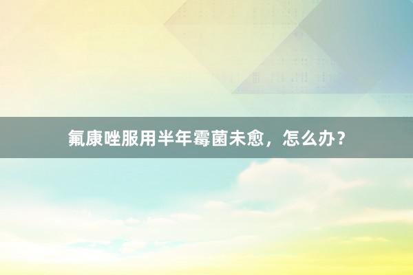 氟康唑服用半年霉菌未愈，怎么办？